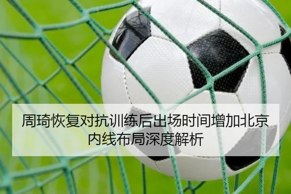 周琦恢复对抗训练后出场时间增加北京内线布局深度解析